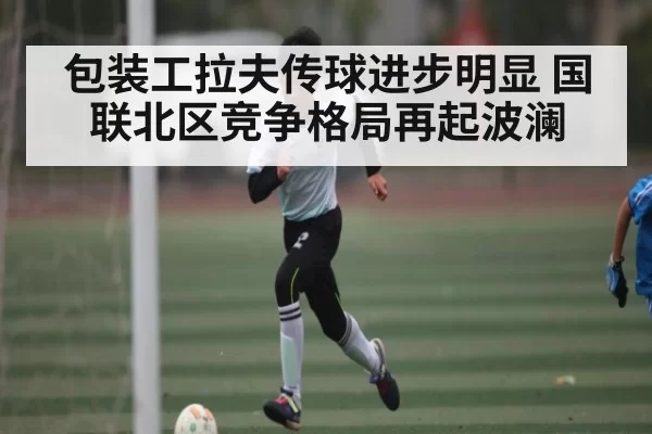 包装工拉夫传球进步明显 国联北区竞争格局再起波澜